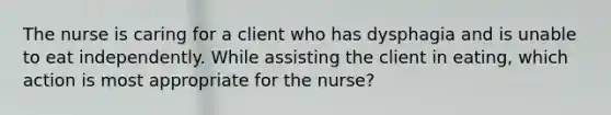 The nurse is caring for a client who has dysphagia and is unable to eat independently. While assisting the client in eating, which action is most appropriate for the nurse?