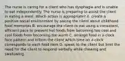 The nurse is caring for a client who has dysphagia and is unable to eat independently. The nurse is preparing to assist the client in eating a meal. Which action is appropriate? A. create a positive social environment by asking the client about childhood food memories B. encourage the client to eat using a consistent, efficient pace to prevent hot foods from becoming too cool and cool foods from becoming too warm C. arrange food in a clock face pattern and inform the client which time on a clock corresponds to each food item D. speak to the client but limit the need for the client to respond verbally while chewing and swallowing