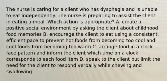 The nurse is caring for a client who has dysphagia and is unable to eat independently. The nurse is preparing to assist the client in eating a meal. Which action is appropriate? A. create a positive social environment by asking the client about childhood food memories B. encourage the client to eat using a consistent, efficient pace to prevent hot foods from becoming too cool and cool foods from becoming too warm C. arrange food in a clock face pattern and inform the client which time on a clock corresponds to each food item D. speak to the client but limit the need for the client to respond verbally while chewing and swallowing