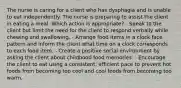 The nurse is caring for a client who has dysphagia and is unable to eat independently. The nurse is preparing to assist the client in eating a meal. Which action is appropriate? - Speak to the client but limit the need for the client to respond verbally while chewing and swallowing. - Arrange food items in a clock face pattern and inform the client what time on a clock corresponds to each food item. - Create a positive social environment by asking the client about childhood food memories. - Encourage the client to eat using a consistent, efficient pace to prevent hot foods from becoming too cool and cool foods from becoming too warm.