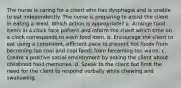 The nurse is caring for a client who has dysphagia and is unable to eat independently. The nurse is preparing to assist the client in eating a meal. Which action is appropriate? a. Arrange food items in a clock face pattern and inform the client which time on a clock corresponds to each food item. b. Encourage the client to eat using a consistent, efficient pace to prevent hot foods from becoming too cool and cool foods from becoming too warm. c. Create a positive social environment by asking the client about childhood food memories. d. Speak to the client but limit the need for the client to respond verbally while chewing and swallowing.