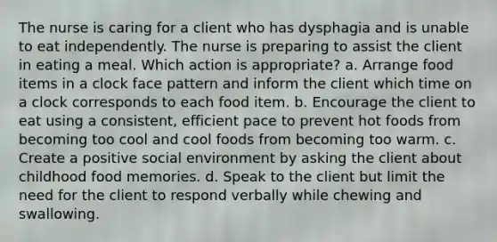 The nurse is caring for a client who has dysphagia and is unable to eat independently. The nurse is preparing to assist the client in eating a meal. Which action is appropriate? a. Arrange food items in a clock face pattern and inform the client which time on a clock corresponds to each food item. b. Encourage the client to eat using a consistent, efficient pace to prevent hot foods from becoming too cool and cool foods from becoming too warm. c. Create a positive social environment by asking the client about childhood food memories. d. Speak to the client but limit the need for the client to respond verbally while chewing and swallowing.