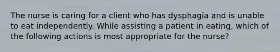 The nurse is caring for a client who has dysphagia and is unable to eat independently. While assisting a patient in eating, which of the following actions is most appropriate for the nurse?