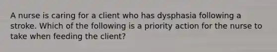 A nurse is caring for a client who has dysphasia following a stroke. Which of the following is a priority action for the nurse to take when feeding the client?