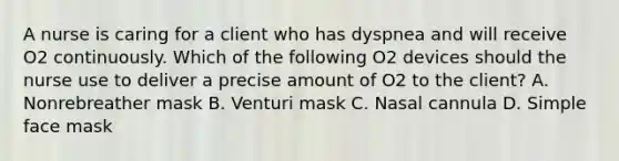 A nurse is caring for a client who has dyspnea and will receive O2 continuously. Which of the following O2 devices should the nurse use to deliver a precise amount of O2 to the client? A. Nonrebreather mask B. Venturi mask C. Nasal cannula D. Simple face mask