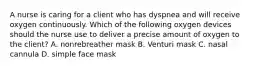 A nurse is caring for a client who has dyspnea and will receive oxygen continuously. Which of the following oxygen devices should the nurse use to deliver a precise amount of oxygen to the client? A. nonrebreather mask B. Venturi mask C. nasal cannula D. simple face mask