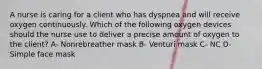 A nurse is caring for a client who has dyspnea and will receive oxygen continuously. Which of the following oxygen devices should the nurse use to deliver a precise amount of oxygen to the client? A- Nonrebreather mask B- Venturi mask C- NC D- Simple face mask