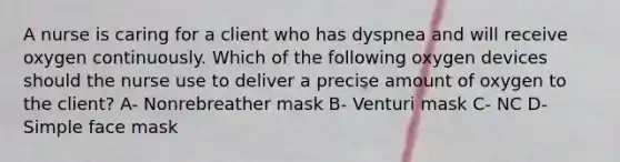 A nurse is caring for a client who has dyspnea and will receive oxygen continuously. Which of the following oxygen devices should the nurse use to deliver a precise amount of oxygen to the client? A- Nonrebreather mask B- Venturi mask C- NC D- Simple face mask