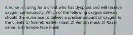 A nurse is caring for a client who has dyspnea and will receive oxygen continuously. Which of the following oxygen devices should the nurse use to deliver a precise amount of oxygen to the client? 1) Nonrebreather mask 2) Venturi mask 3) Nasal cannula 4) Simple face mask