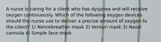 A nurse is caring for a client who has dyspnea and will receive oxygen continuously. Which of the following oxygen devices should the nurse use to deliver a precise amount of oxygen to the client? 1) Nonrebreather mask 2) Venturi mask 3) Nasal cannula 4) Simple face mask