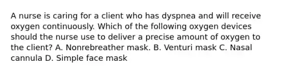 A nurse is caring for a client who has dyspnea and will receive oxygen continuously. Which of the following oxygen devices should the nurse use to deliver a precise amount of oxygen to the client? A. Nonrebreather mask. B. Venturi mask C. Nasal cannula D. Simple face mask