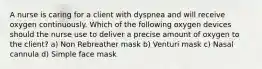 A nurse is caring for a client with dyspnea and will receive oxygen continuously. Which of the following oxygen devices should the nurse use to deliver a precise amount of oxygen to the client? a) Non Rebreather mask b) Venturi mask c) Nasal cannula d) Simple face mask