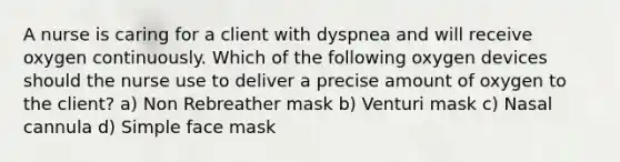 A nurse is caring for a client with dyspnea and will receive oxygen continuously. Which of the following oxygen devices should the nurse use to deliver a precise amount of oxygen to the client? a) Non Rebreather mask b) Venturi mask c) Nasal cannula d) Simple face mask