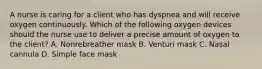 A nurse is caring for a client who has dyspnea and will receive oxygen continuously. Which of the following oxygen devices should the nurse use to deliver a precise amount of oxygen to the client? A. Nonrebreather mask B. Venturi mask C. Nasal cannula D. Simple face mask