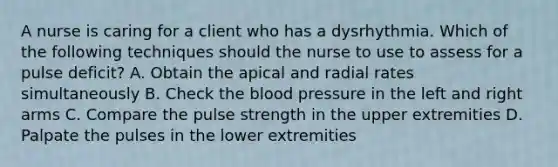 A nurse is caring for a client who has a dysrhythmia. Which of the following techniques should the nurse to use to assess for a pulse deficit? A. Obtain the apical and radial rates simultaneously B. Check the blood pressure in the left and right arms C. Compare the pulse strength in the upper extremities D. Palpate the pulses in the lower extremities