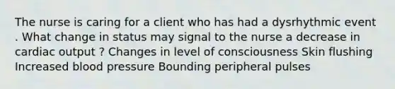 The nurse is caring for a client who has had a dysrhythmic event . What change in status may signal to the nurse a decrease in cardiac output ? Changes in level of consciousness Skin flushing Increased blood pressure Bounding peripheral pulses