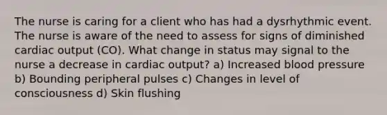 The nurse is caring for a client who has had a dysrhythmic event. The nurse is aware of the need to assess for signs of diminished cardiac output (CO). What change in status may signal to the nurse a decrease in cardiac output? a) Increased blood pressure b) Bounding peripheral pulses c) Changes in level of consciousness d) Skin flushing