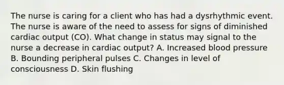 The nurse is caring for a client who has had a dysrhythmic event. The nurse is aware of the need to assess for signs of diminished cardiac output (CO). What change in status may signal to the nurse a decrease in cardiac output? A. Increased blood pressure B. Bounding peripheral pulses C. Changes in level of consciousness D. Skin flushing