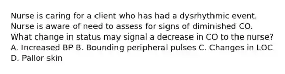 Nurse is caring for a client who has had a dysrhythmic event. Nurse is aware of need to assess for signs of diminished CO. What change in status may signal a decrease in CO to the nurse? A. Increased BP B. Bounding peripheral pulses C. Changes in LOC D. Pallor skin