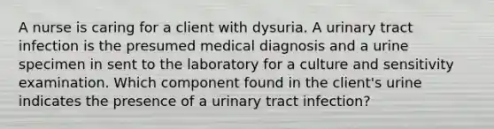 A nurse is caring for a client with dysuria. A urinary tract infection is the presumed medical diagnosis and a urine specimen in sent to the laboratory for a culture and sensitivity examination. Which component found in the client's urine indicates the presence of a urinary tract infection?