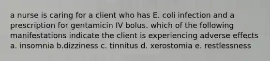 a nurse is caring for a client who has E. coli infection and a prescription for gentamicin IV bolus. which of the following manifestations indicate the client is experiencing adverse effects a. insomnia b.dizziness c. tinnitus d. xerostomia e. restlessness