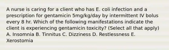 A nurse is caring for a client who has E. coli infection and a prescription for gentamicin 5mg/kg/day by intermittent IV bolus every 8 hr. Which of the following manifestations indicate the client is experiencing gentamicin toxicity? (Select all that apply) A. Insomnia B. Tinnitus C. Dizziness D. Restlessness E. Xerostomia