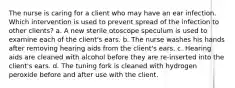 The nurse is caring for a client who may have an ear infection. Which intervention is used to prevent spread of the infection to other clients? a. A new sterile otoscope speculum is used to examine each of the client's ears. b. The nurse washes his hands after removing hearing aids from the client's ears. c. Hearing aids are cleaned with alcohol before they are re-inserted into the client's ears. d. The tuning fork is cleaned with hydrogen peroxide before and after use with the client.