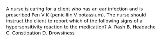 A nurse is caring for a client who has an ear infection and is prescribed Pen V K (penicillin V potassium). The nurse should instruct the client to report which of the following signs of a hypersensitivity reaction to the medication? A. Rash B. Headache C. Constipation D. Drowsiness