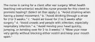 The nurse is caring for a client after ear surgery. What health teaching instruction(s) would the nurse provide for this client to promote healing? (Select all that apply.) a. "Avoid straining when having a bowel movement." b. "Avoid drinking through a straw for 2 to 3 weeks." c. "Avoid air travel for 2 to 3 weeks after surgery." d. "Avoid crowds and people with infection, especially respiratory infection." e. "Avoid moving your head quickly, jumping, or bending over for 2 to 3 weeks." f. "Blow your nose very gently without blocking either nostril and keep your mouth open."