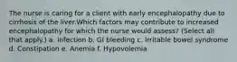 The nurse is caring for a client with early encephalopathy due to cirrhosis of the liver.Which factors may contribute to increased encephalopathy for which the nurse would assess? (Select all that apply.) a. Infection b. GI bleeding c. Irritable bowel syndrome d. Constipation e. Anemia f. Hypovolemia