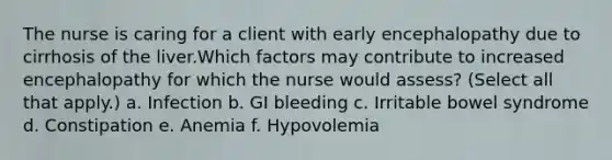 The nurse is caring for a client with early encephalopathy due to cirrhosis of the liver.Which factors may contribute to increased encephalopathy for which the nurse would assess? (Select all that apply.) a. Infection b. GI bleeding c. Irritable bowel syndrome d. Constipation e. Anemia f. Hypovolemia