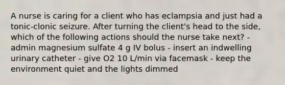 A nurse is caring for a client who has eclampsia and just had a tonic-clonic seizure. After turning the client's head to the side, which of the following actions should the nurse take next? - admin magnesium sulfate 4 g IV bolus - insert an indwelling urinary catheter - give O2 10 L/min via facemask - keep the environment quiet and the lights dimmed