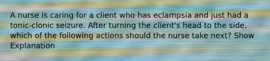 A nurse is caring for a client who has eclampsia and just had a tonic-clonic seizure. After turning the client's head to the side, which of the following actions should the nurse take next? Show Explanation