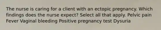 The nurse is caring for a client with an ectopic pregnancy. Which findings does the nurse expect? Select all that apply. Pelvic pain Fever Vaginal bleeding Positive pregnancy test Dysuria