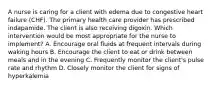 A nurse is caring for a client with edema due to congestive heart failure (CHF). The primary health care provider has prescribed indapamide. The client is also receiving digoxin. Which intervention would be most appropriate for the nurse to implement? A. Encourage oral fluids at frequent intervals during waking hours B. Encourage the client to eat or drink between meals and in the evening C. Frequently monitor the client's pulse rate and rhythm D. Closely monitor the client for signs of hyperkalemia