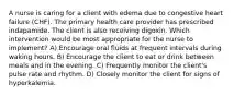 A nurse is caring for a client with edema due to congestive heart failure (CHF). The primary health care provider has prescribed indapamide. The client is also receiving digoxin. Which intervention would be most appropriate for the nurse to implement? A) Encourage oral fluids at frequent intervals during waking hours. B) Encourage the client to eat or drink between meals and in the evening. C) Frequently monitor the client's pulse rate and rhythm. D) Closely monitor the client for signs of hyperkalemia.