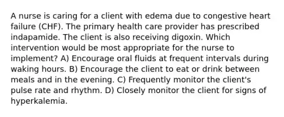 A nurse is caring for a client with edema due to congestive heart failure (CHF). The primary health care provider has prescribed indapamide. The client is also receiving digoxin. Which intervention would be most appropriate for the nurse to implement? A) Encourage oral fluids at frequent intervals during waking hours. B) Encourage the client to eat or drink between meals and in the evening. C) Frequently monitor the client's pulse rate and rhythm. D) Closely monitor the client for signs of hyperkalemia.