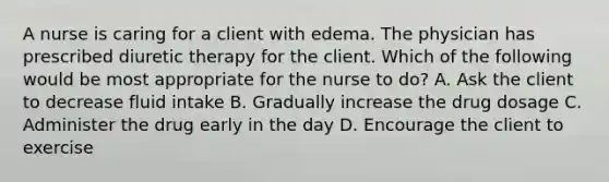 A nurse is caring for a client with edema. The physician has prescribed diuretic therapy for the client. Which of the following would be most appropriate for the nurse to do? A. Ask the client to decrease fluid intake B. Gradually increase the drug dosage C. Administer the drug early in the day D. Encourage the client to exercise