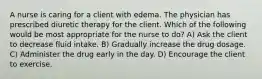 A nurse is caring for a client with edema. The physician has prescribed diuretic therapy for the client. Which of the following would be most appropriate for the nurse to do? A) Ask the client to decrease fluid intake. B) Gradually increase the drug dosage. C) Administer the drug early in the day. D) Encourage the client to exercise.