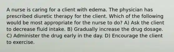 A nurse is caring for a client with edema. The physician has prescribed diuretic therapy for the client. Which of the following would be most appropriate for the nurse to do? A) Ask the client to decrease fluid intake. B) Gradually increase the drug dosage. C) Administer the drug early in the day. D) Encourage the client to exercise.