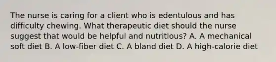 The nurse is caring for a client who is edentulous and has difficulty chewing. What therapeutic diet should the nurse suggest that would be helpful and nutritious? A. A mechanical soft diet B. A low-fiber diet C. A bland diet D. A high-calorie diet