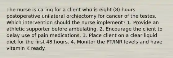 The nurse is caring for a client who is eight (8) hours postoperative unilateral orchiectomy for cancer of the testes. Which intervention should the nurse implement? 1. Provide an athletic supporter before ambulating. 2. Encourage the client to delay use of pain medications. 3. Place client on a clear liquid diet for the first 48 hours. 4. Monitor the PT/INR levels and have vitamin K ready.