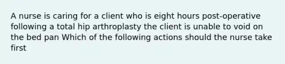 A nurse is caring for a client who is eight hours post-operative following a total hip arthroplasty the client is unable to void on the bed pan Which of the following actions should the nurse take first