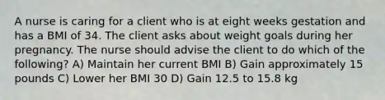 A nurse is caring for a client who is at eight weeks gestation and has a BMI of 34. The client asks about weight goals during her pregnancy. The nurse should advise the client to do which of the following? A) Maintain her current BMI B) Gain approximately 15 pounds C) Lower her BMI 30 D) Gain 12.5 to 15.8 kg