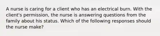 A nurse is caring for a client who has an electrical burn. With the client's permission, the nurse is answering questions from the family about his status. Which of the following responses should the nurse make?