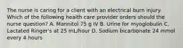 The nurse is caring for a client with an electrical burn injury. Which of the following health care provider orders should the nurse question? A. Mannitol 75 g IV B. Urine for myoglobulin C. Lactated Ringer's at 25 mL/hour D. Sodium bicarbonate 24 mmol every 4 hours