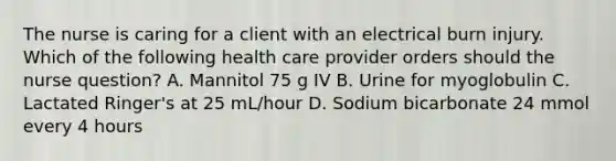 The nurse is caring for a client with an electrical burn injury. Which of the following health care provider orders should the nurse question? A. Mannitol 75 g IV B. Urine for myoglobulin C. Lactated Ringer's at 25 mL/hour D. Sodium bicarbonate 24 mmol every 4 hours