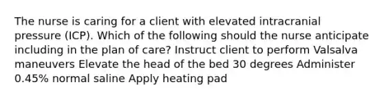 The nurse is caring for a client with elevated intracranial pressure (ICP). Which of the following should the nurse anticipate including in the plan of care? Instruct client to perform Valsalva maneuvers Elevate the head of the bed 30 degrees Administer 0.45% normal saline Apply heating pad