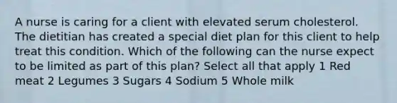 A nurse is caring for a client with elevated serum cholesterol. The dietitian has created a special diet plan for this client to help treat this condition. Which of the following can the nurse expect to be limited as part of this plan? Select all that apply 1 Red meat 2 Legumes 3 Sugars 4 Sodium 5 Whole milk