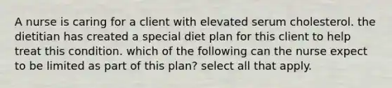 A nurse is caring for a client with elevated serum cholesterol. the dietitian has created a special diet plan for this client to help treat this condition. which of the following can the nurse expect to be limited as part of this plan? select all that apply.